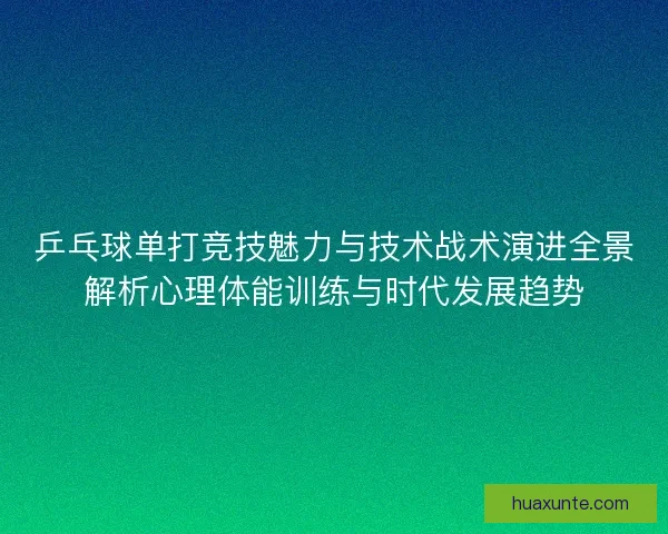 乒乓球单打竞技魅力与技术战术演进全景解析心理体能训练与时代发展趋势