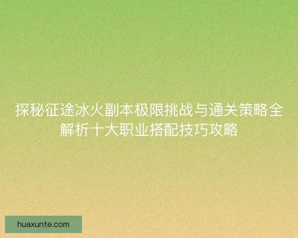 探秘征途冰火副本极限挑战与通关策略全解析十大职业搭配技巧攻略