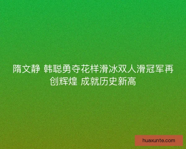 隋文静 韩聪勇夺花样滑冰双人滑冠军再创辉煌 成就历史新高