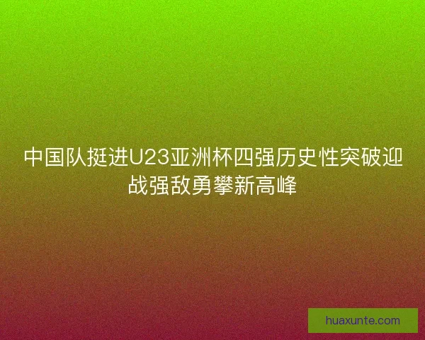 中国队挺进U23亚洲杯四强历史性突破迎战强敌勇攀新高峰