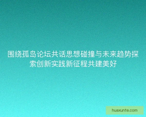 围绕孤岛论坛共话思想碰撞与未来趋势探索创新实践新征程共建美好