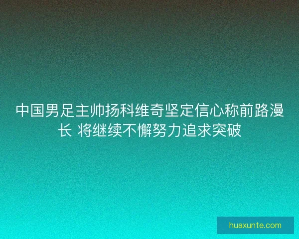 中国男足主帅扬科维奇坚定信心称前路漫长 将继续不懈努力追求突破