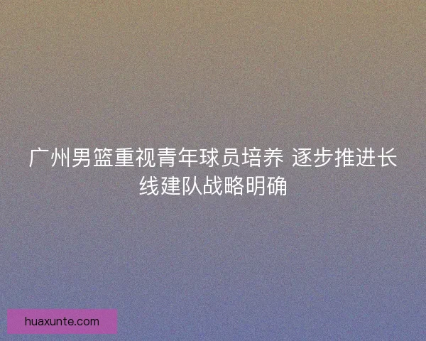 广州男篮重视青年球员培养 逐步推进长线建队战略明确