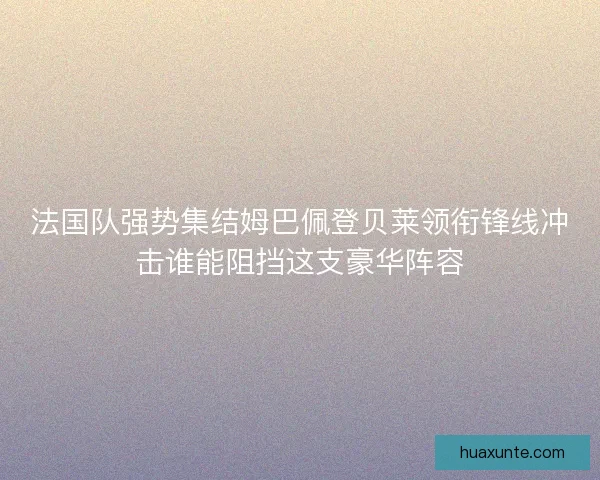 法国队强势集结姆巴佩登贝莱领衔锋线冲击谁能阻挡这支豪华阵容 法国队强势集结姆巴佩登贝莱领衔锋线冲击谁能阻挡这支豪华阵容