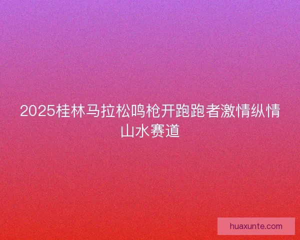 2025桂林马拉松鸣枪开跑跑者激情纵情山水赛道