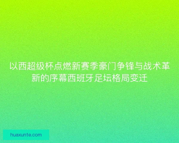 以西超级杯点燃新赛季豪门争锋与战术革新的序幕西班牙足坛格局变迁