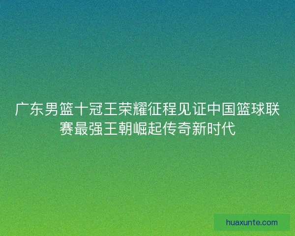 广东男篮十冠王荣耀征程见证中国篮球联赛最强王朝崛起传奇新时代