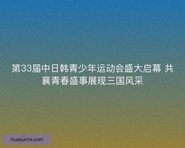 第33届中日韩青少年运动会盛大启幕 共襄青春盛事展现三国风采