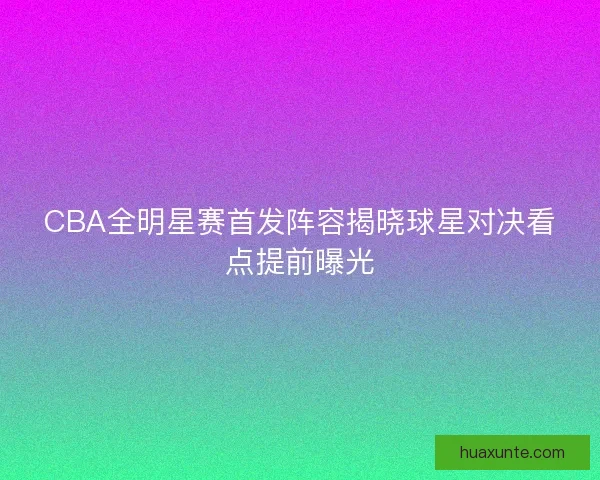 CBA全明星赛首发阵容揭晓球星对决看点提前曝光