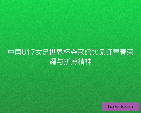 中国U17女足世界杯夺冠纪实见证青春荣耀与拼搏精神